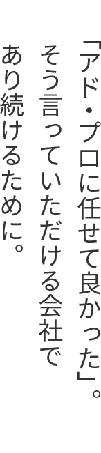 「アド・プロに任せて良かった」。そう言っていただける会社であり続けるために。